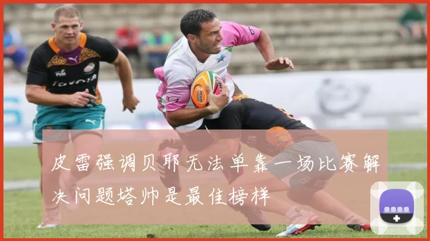 皮雷强调贝耶无法单靠一场比赛解决问题塔帅是最佳榜样