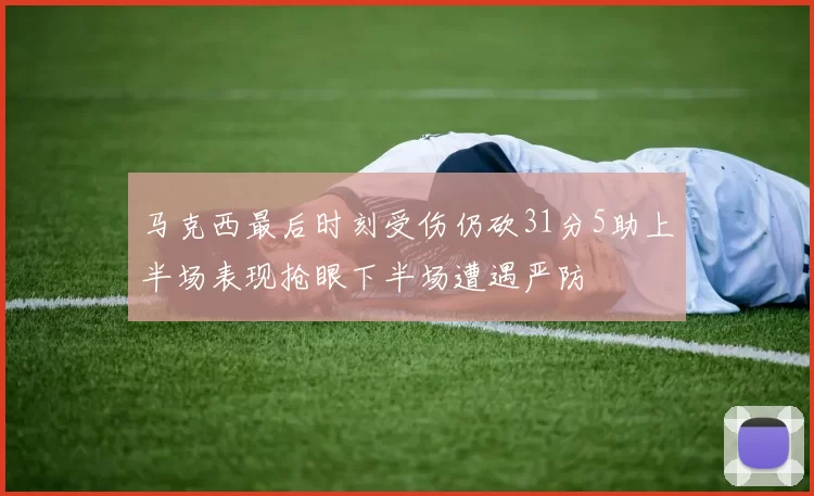 马克西最后时刻受伤仍砍31分5助上半场表现抢眼下半场遭遇严防