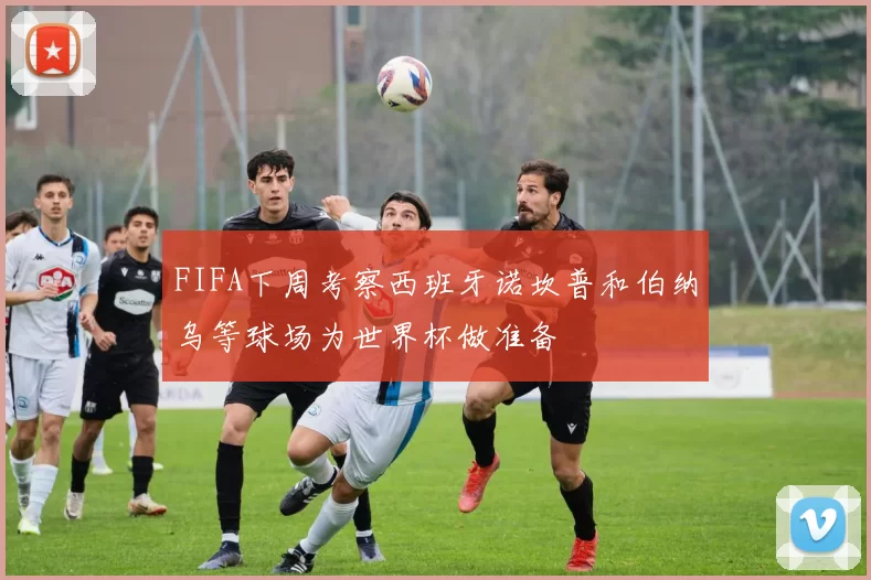 FIFA下周考察西班牙诺坎普和伯纳乌等球场为世界杯做准备