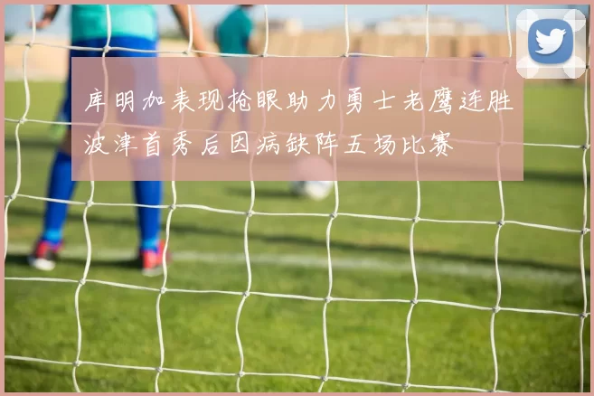 库明加表现抢眼助力勇士老鹰连胜波津首秀后因病缺阵五场比赛