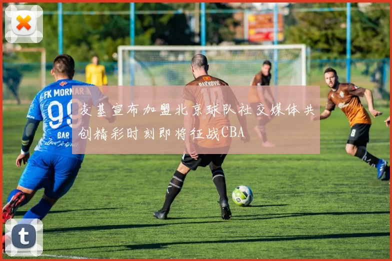 麦基宣布加盟北京球队社交媒体共创精彩时刻即将征战CBA