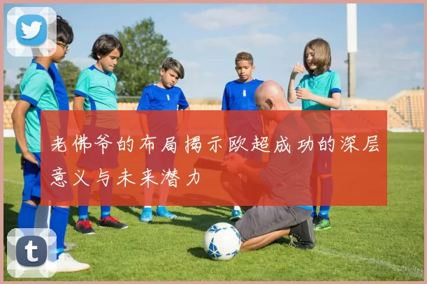 老佛爷的布局揭示欧超成功的深层意义与未来潜力