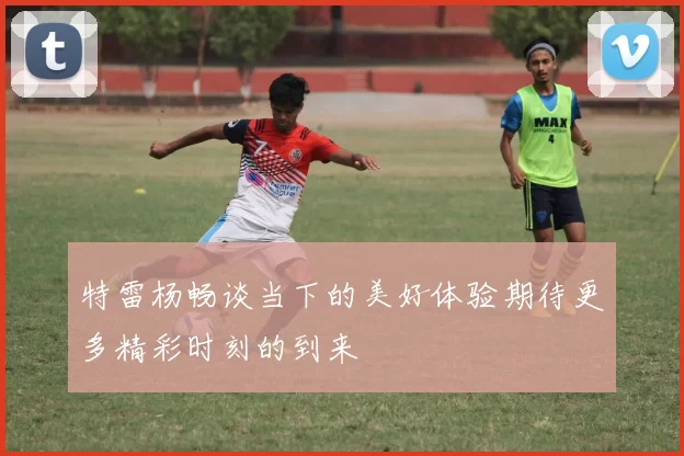 特雷杨畅谈当下的美好体验期待更多精彩时刻的到来
