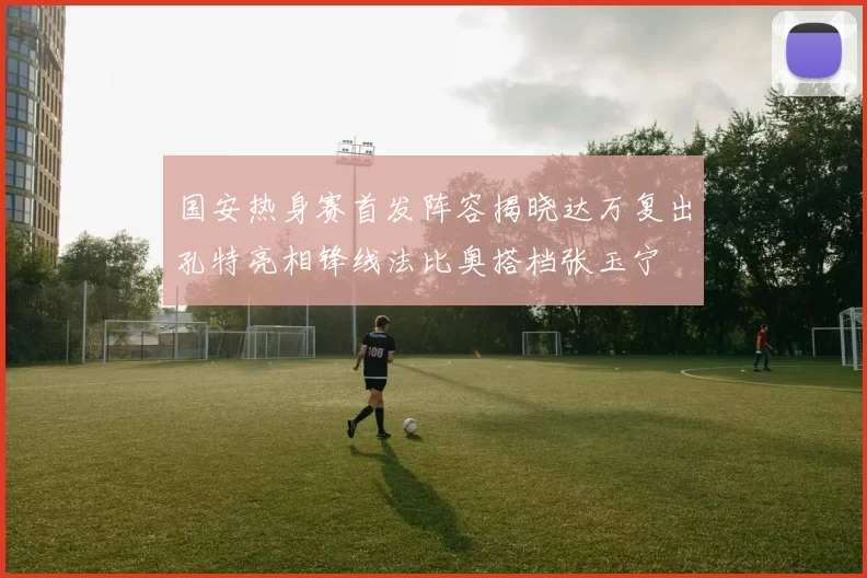 国安热身赛首发阵容揭晓达万复出孔特亮相锋线法比奥搭档张玉宁