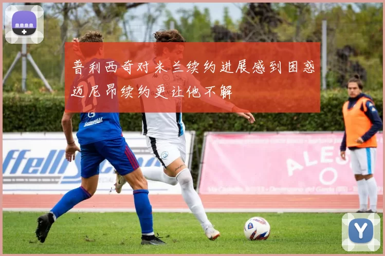 普利西奇对米兰续约进展感到困惑迈尼昂续约更让他不解