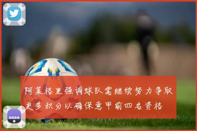 阿莱格里强调球队需继续努力争取更多积分以确保意甲前四名资格