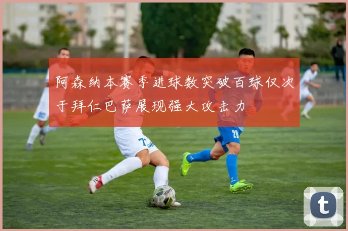 阿森纳本赛季进球数突破百球仅次于拜仁巴萨展现强大攻击力