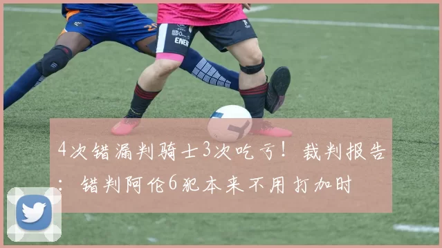 4次错漏判骑士3次吃亏！裁判报告：错判阿伦6犯本来不用打加时