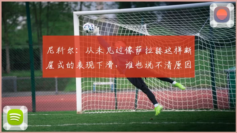 尼科尔：从未见过像萨拉赫这样断崖式的表现下滑，谁也说不清原因