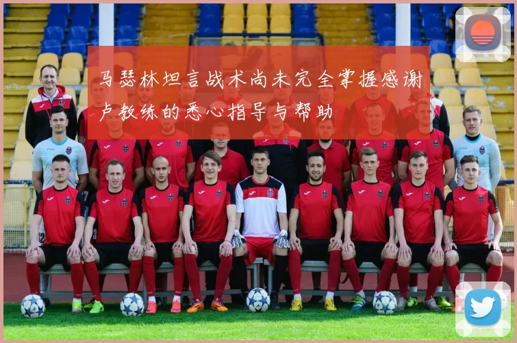马瑟林坦言战术尚未完全掌握感谢卢教练的悉心指导与帮助