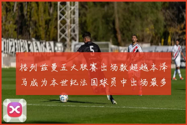 格列兹曼五大联赛出场数超越本泽马成为本世纪法国球员中出场最多者
