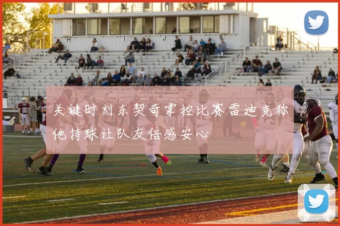 关键时刻东契奇掌控比赛雷迪克称他持球让队友倍感安心