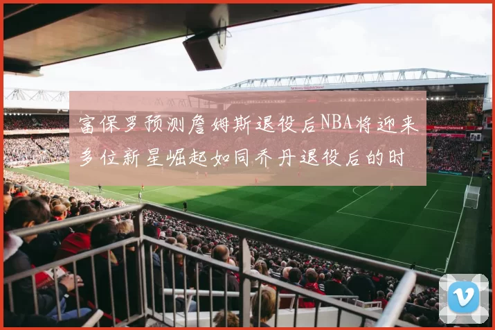 富保罗预测詹姆斯退役后NBA将迎来多位新星崛起如同乔丹退役后的时代