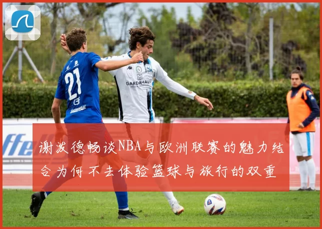 谢泼德畅谈NBA与欧洲联赛的魅力结合为何不去体验篮球与旅行的双重乐趣