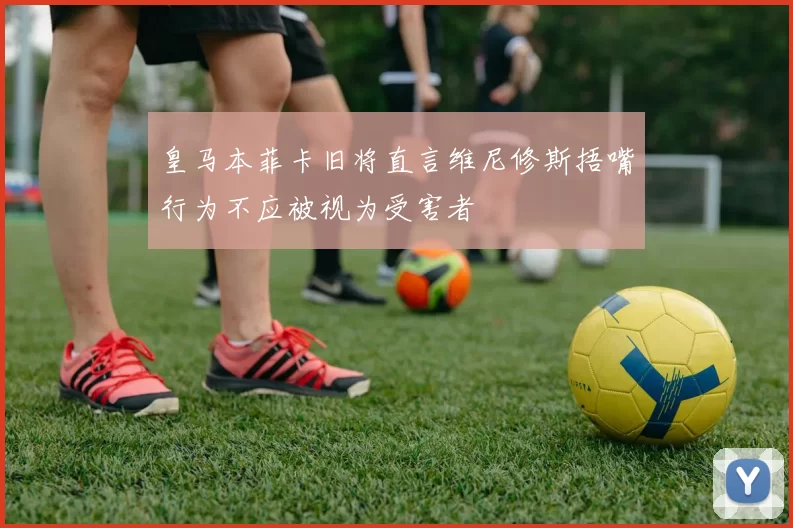 皇马本菲卡旧将直言维尼修斯捂嘴行为不应被视为受害者