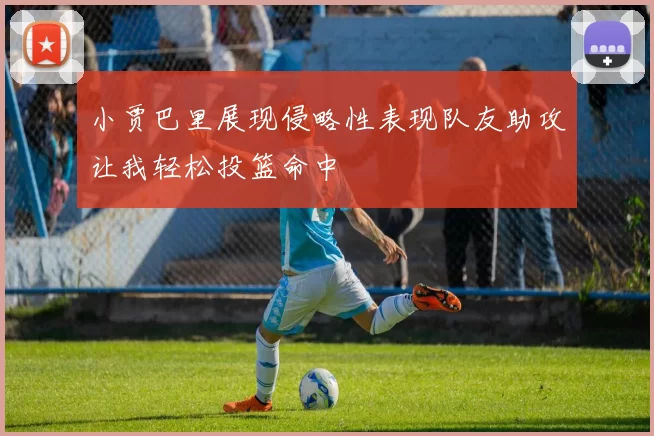 小贾巴里展现侵略性表现队友助攻让我轻松投篮命中